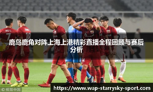 鹿岛鹿角对阵上海上港精彩直播全程回顾与赛后分析